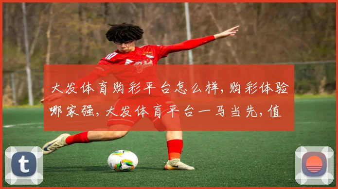 大发体育购彩平台怎么样,购彩体验哪家强,大发体育平台一马当先,值得信赖。